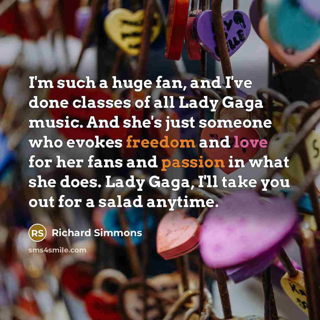 “I'm such a huge fan, and I've done classes of all Lady Gaga music. And she's just someone who evokes freedom and love for her fans and passion in what she does. Lady Gaga, I'll take you out for a salad anytime.” quote by Richard Simmons