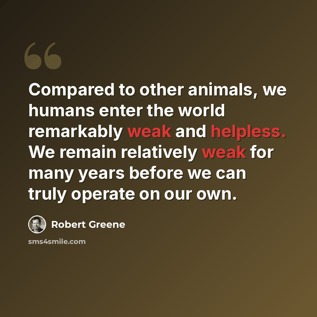 “Compared to other animals, we humans enter the world remarkably weak and helpless. We remain relatively weak for many years before we can truly operate on our own.” quote by Robert Greene