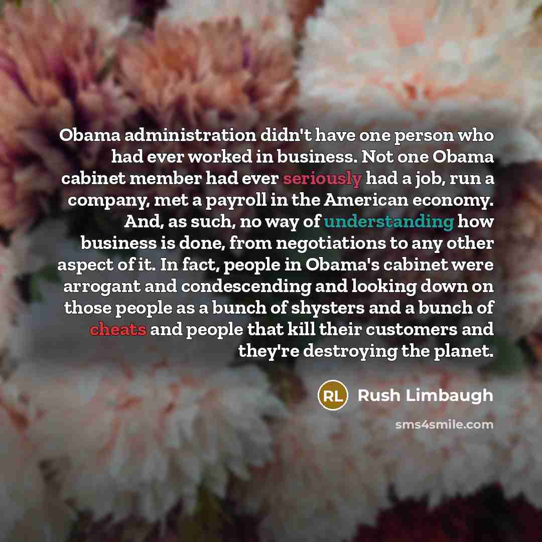 “Obama administration didn't have one person who had ever worked in business. Not one Obama cabinet member had ever seriously had a job, run a company, met a payroll in the American economy. And, as such, no way of understanding how business is done, from negotiations to any other aspect of it. In…” quote by Rush Limbaugh