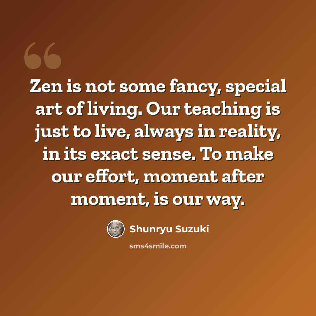 “Zen is not some fancy, special art of living. Our teaching is just to live, always in reality, in its exact sense. To make our effort, moment after moment, is our way.” quote by Shunryu Suzuki