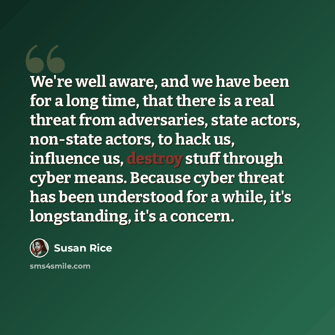 “We're well aware, and we have been for a long time, that there is a real threat from adversaries, state actors, non-state actors, to hack us, influence us, destroy stuff through cyber means. Because cyber threat has been understood for a while, it's longstanding, it's a concern.” quote by Susan Rice