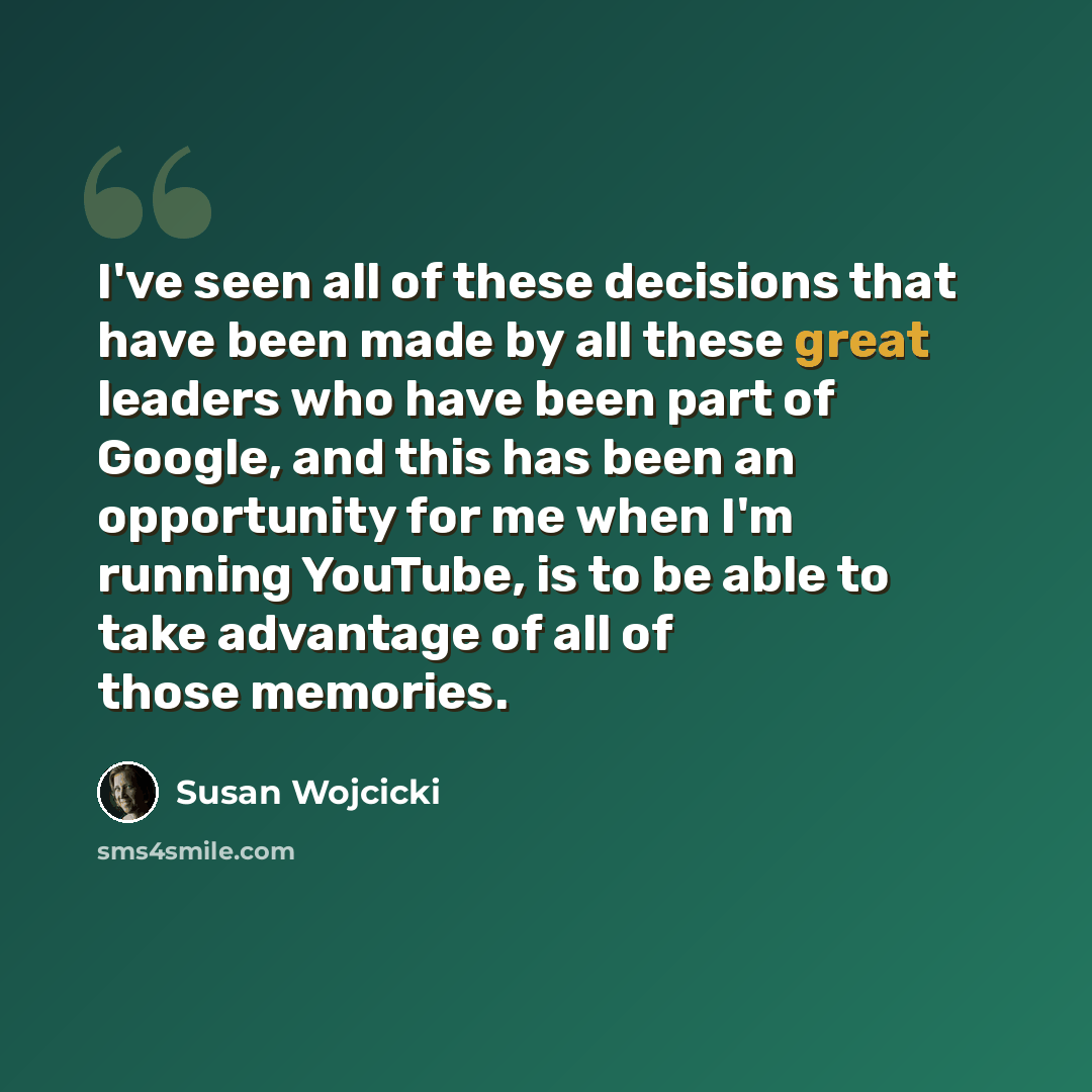 “I've seen all of these decisions that have been made by all these great leaders who have been part of Google, and this has been an opportunity for me when I'm running YouTube, is to be able to take advantage of all of those memories.” quote by Susan Wojcicki