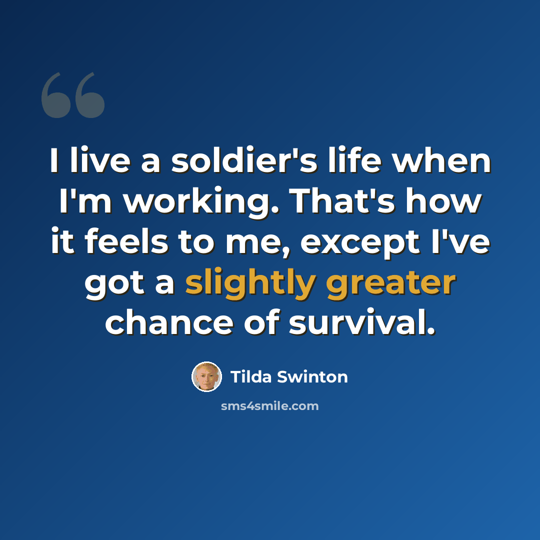 “I live a soldier's life when I'm working. That's how it feels to me, except I've got a slightly greater chance of survival.” quote by Tilda Swinton