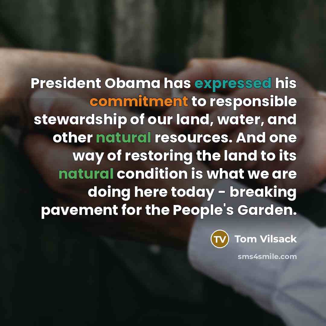 “President Obama has expressed his commitment to responsible stewardship of our land, water, and other natural resources. And one way of restoring the land to its natural condition is what we are doing here today - breaking pavement for the People's Garden.” quote by Tom Vilsack