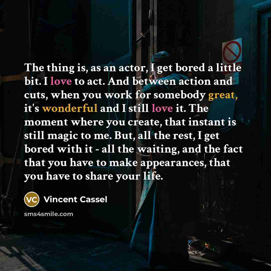 “The thing is, as an actor, I get bored a little bit. I love to act. And between action and cuts, when you work for somebody great, it's wonderful and I still love it. The moment where you create, that instant is still magic to me. But, all the rest, I get bored with it - all the waiting, and the…” quote by Vincent Cassel