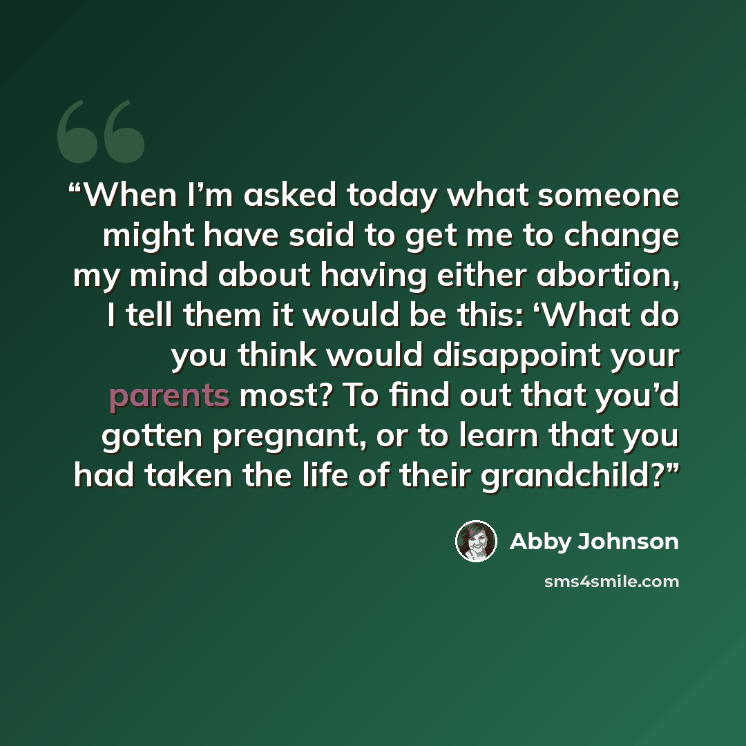 “When I’m asked today what someone might have said to get me to change my mind about having either abortion, I tell them it would be this: ‘What do you think would disappoint your parents most? To find out that you’d gotten pregnant, or to learn that you had taken the life of their grandchild?” quote by Abby Johnson