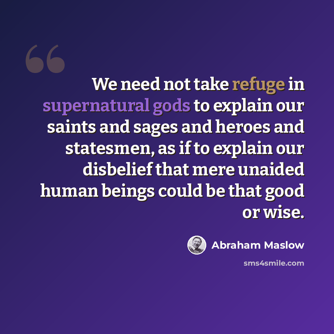 “We need not take refuge in supernatural gods to explain our saints and sages and heroes and statesmen, as if to explain our disbelief that mere unaided human beings could be that good or wise.” quote by Abraham Maslow