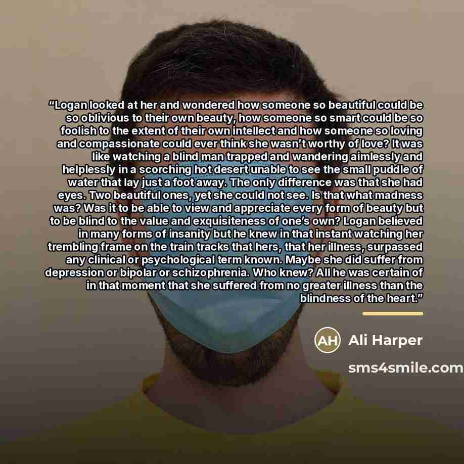 “Logan looked at her and wondered how someone so beautiful could be so oblivious to their own beauty, how someone so smart could be so foolish to the extent of their own intellect and how someone so loving and compassionate could ever think she wasn’t worthy of love? It was like watching a blind…” quote by Ali Harper