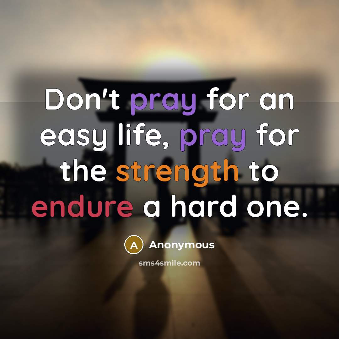 “Don't pray for an easy life, pray for the strength to endure a hard one.” quote by Anonymous