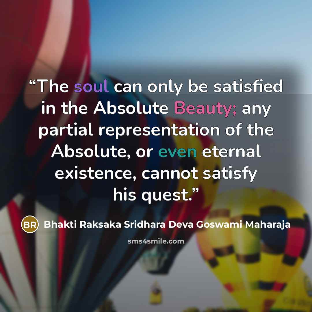 “The soul can only be satisfied in the Absolute Beauty; any partial representation of the Absolute, or even eternal existence, cannot satisfy his quest.” quote by Bhakti Raksaka Sridhara Deva Goswami Maharaja