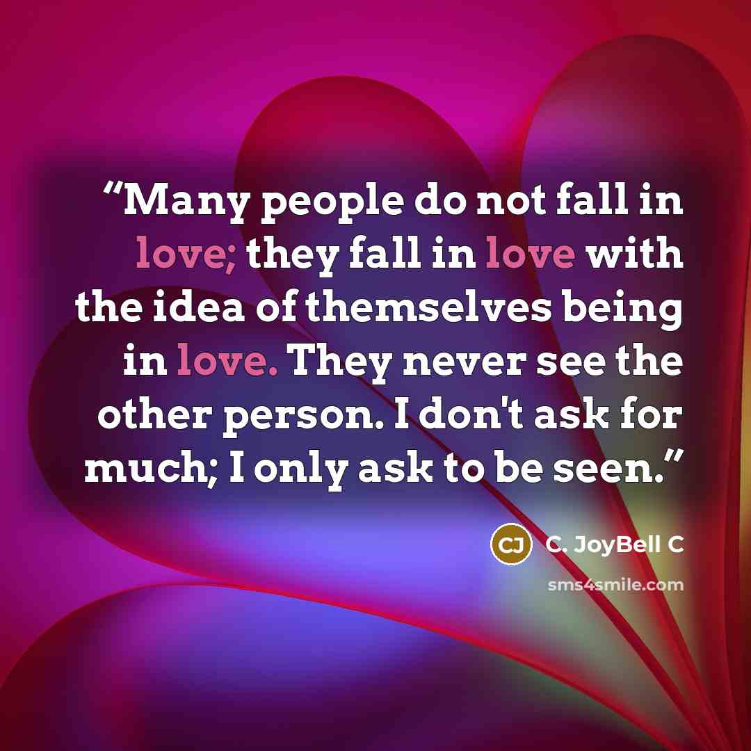 “Many people do not fall in love; they fall in love with the idea of themselves being in love. They never see the other person. I don't ask for much; I only ask to be seen.” quote by C. JoyBell C