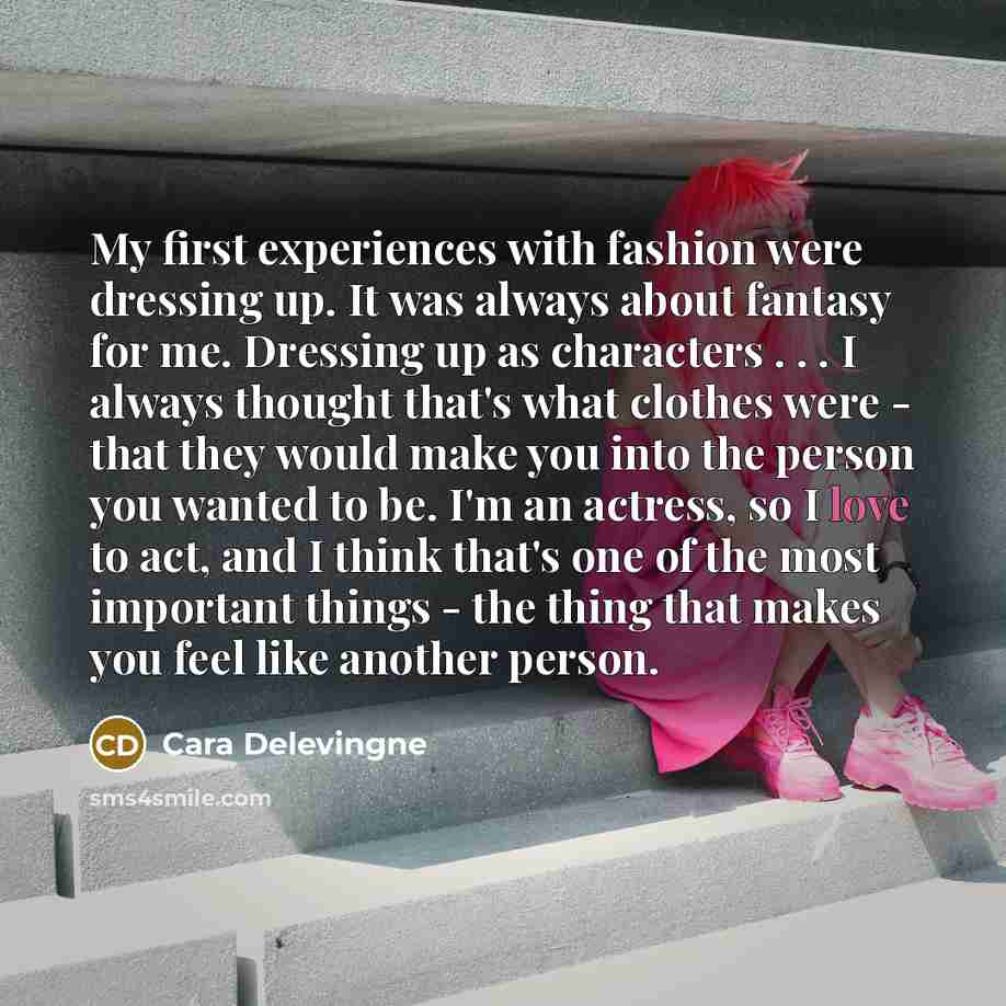 “My first experiences with fashion were dressing up. It was always about fantasy for me. Dressing up as characters . . . I always thought that's what clothes were - that they would make you into the person you wanted to be. I'm an actress, so I love to act, and I think that's one of the most…” quote by Cara Delevingne