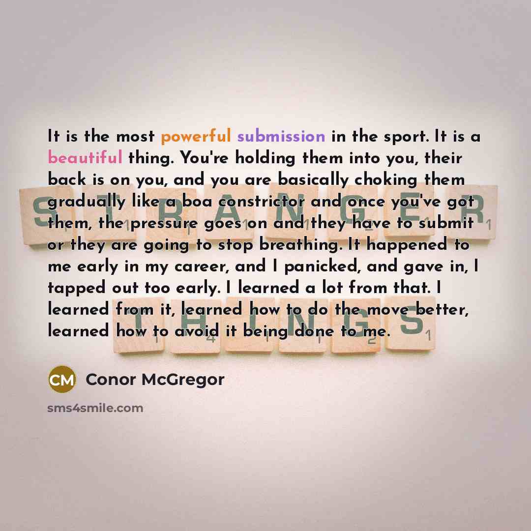 “It is the most powerful submission in the sport. It is a beautiful thing. You're holding them into you, their back is on you, and you are basically choking them gradually like a boa constrictor and once you've got them, the pressure goes on and they have to submit or they are going to stop…” quote by Conor McGregor