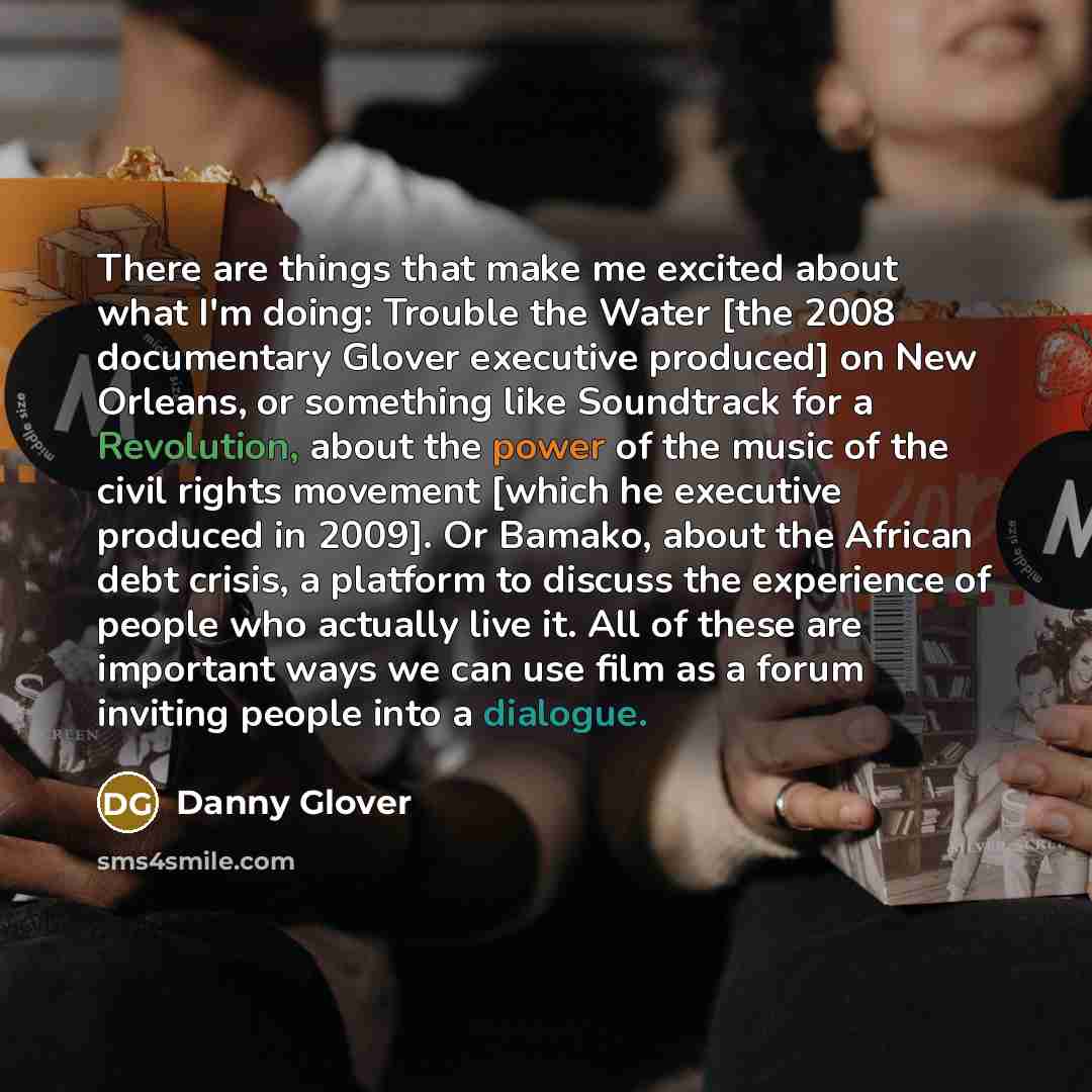 “There are things that make me excited about what I'm doing: Trouble the Water [the 2008 documentary Glover executive produced] on New Orleans, or something like Soundtrack for a Revolution, about the power of the music of the civil rights movement [which he executive produced in 2009]. Or Bamako…” quote by Danny Glover