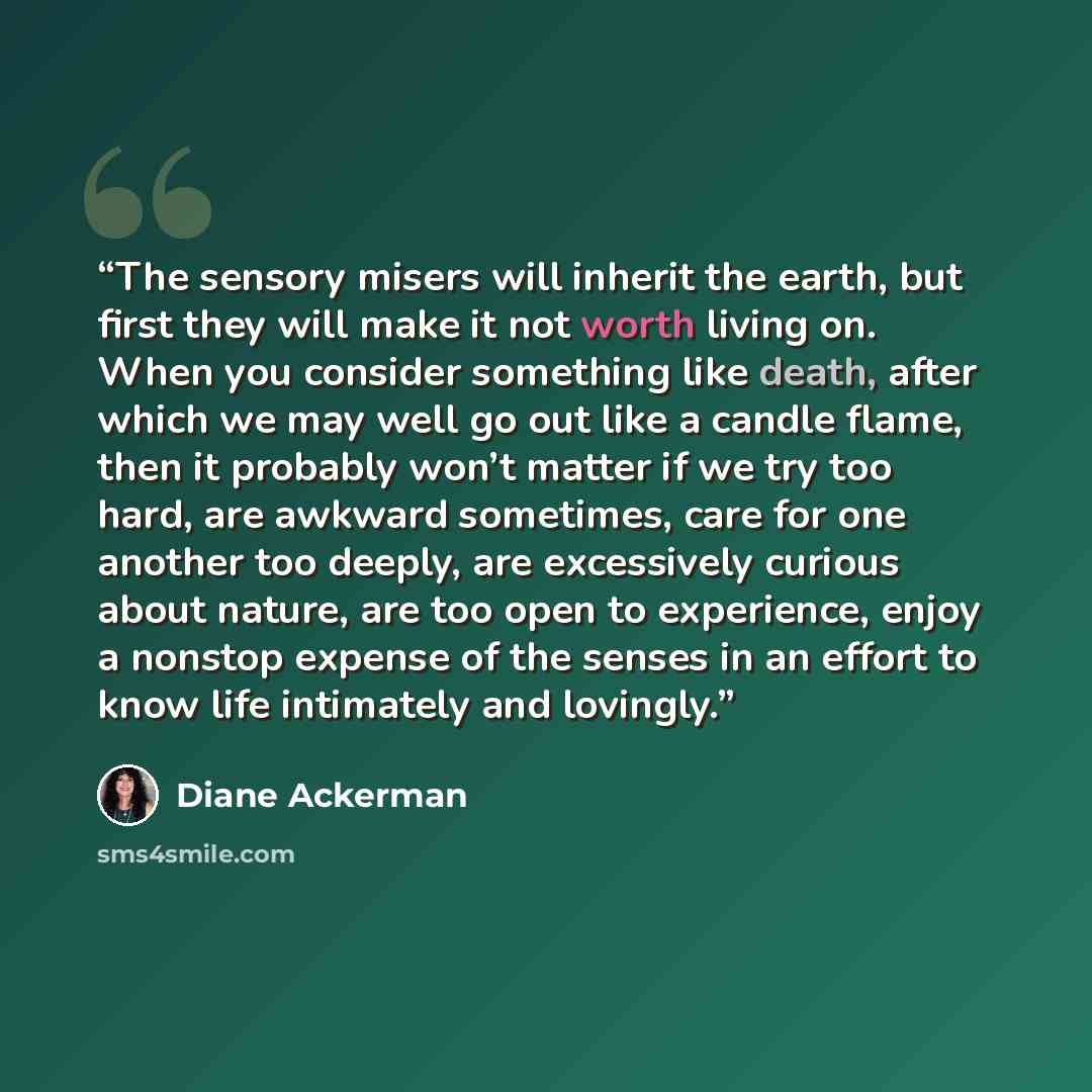 “The sensory misers will inherit the earth, but first they will make it not worth living on. When you consider something like death, after which we may well go out like a candle flame, then it probably won’t matter if we try too hard, are awkward sometimes, care for one another too deeply, are…” quote by Diane Ackerman