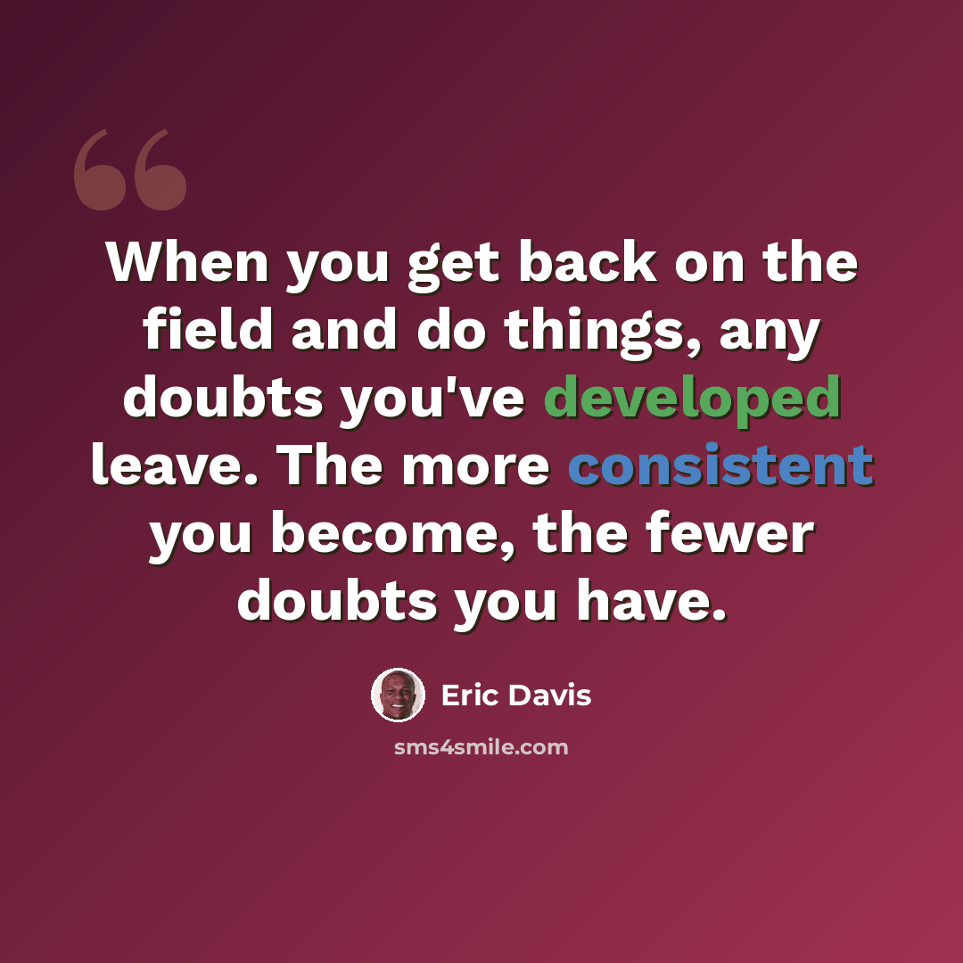 “When you get back on the field and do things, any doubts you've developed leave. The more consistent you become, the fewer doubts you have.” quote by Eric Davis