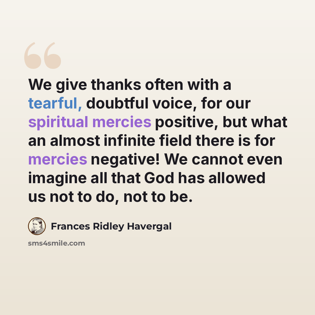 “We give thanks often with a tearful, doubtful voice, for our spiritual mercies positive, but what an almost infinite field there is for mercies negative! We cannot even imagine all that God has allowed us not to do, not to be.” quote by Frances Ridley Havergal
