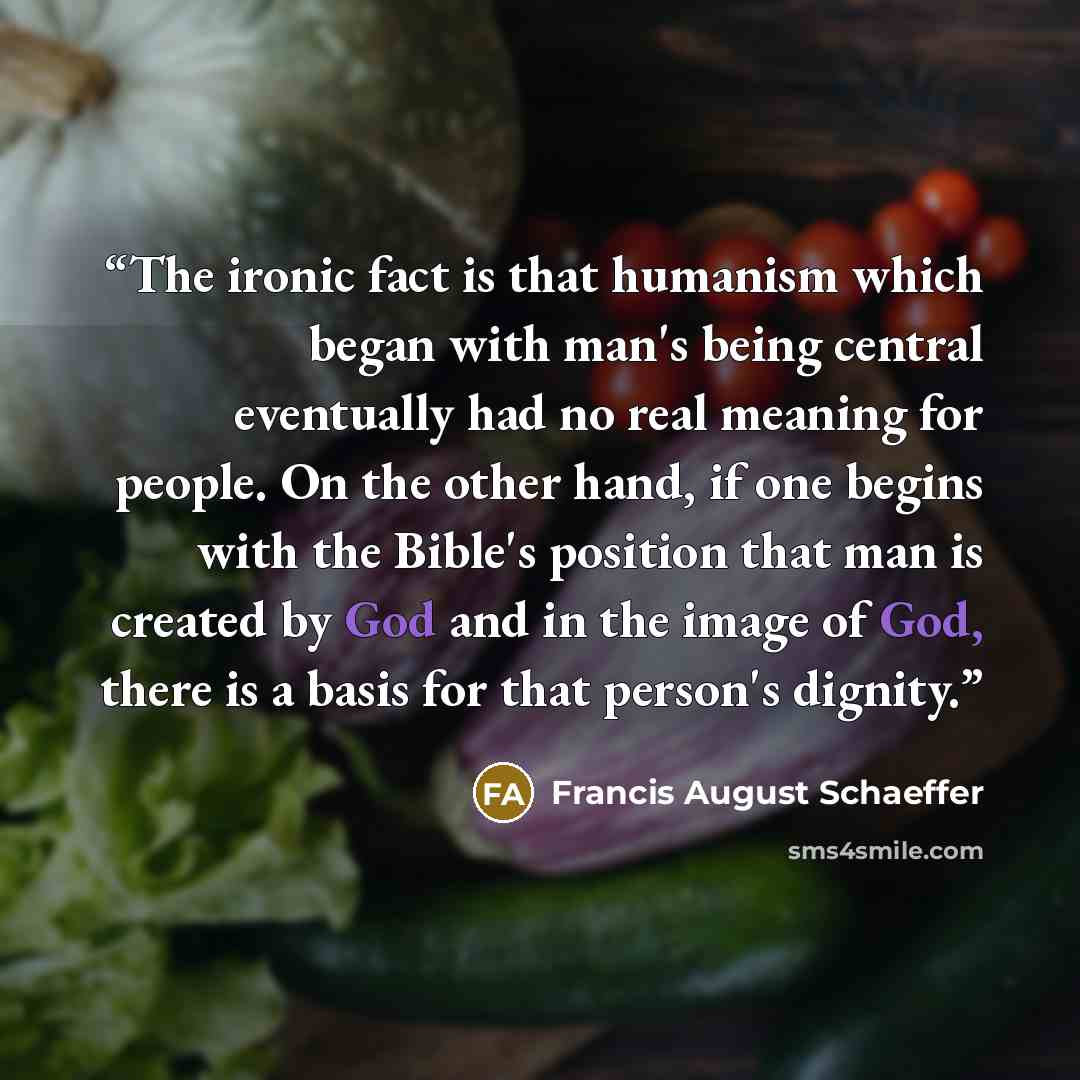 “The ironic fact is that humanism which began with man's being central eventually had no real meaning for people. On the other hand, if one begins with the Bible's position that man is created by God and in the image of God, there is a basis for that person's dignity.” quote by Francis August Schaeffer