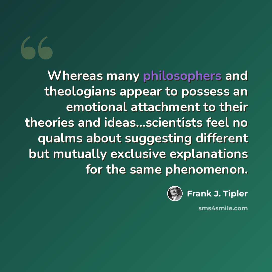 “Whereas many philosophers and theologians appear to possess an emotional attachment to their theories and ideas…scientists feel no qualms about suggesting different but mutually exclusive explanations for the same phenomenon.” quote by Frank J. Tipler