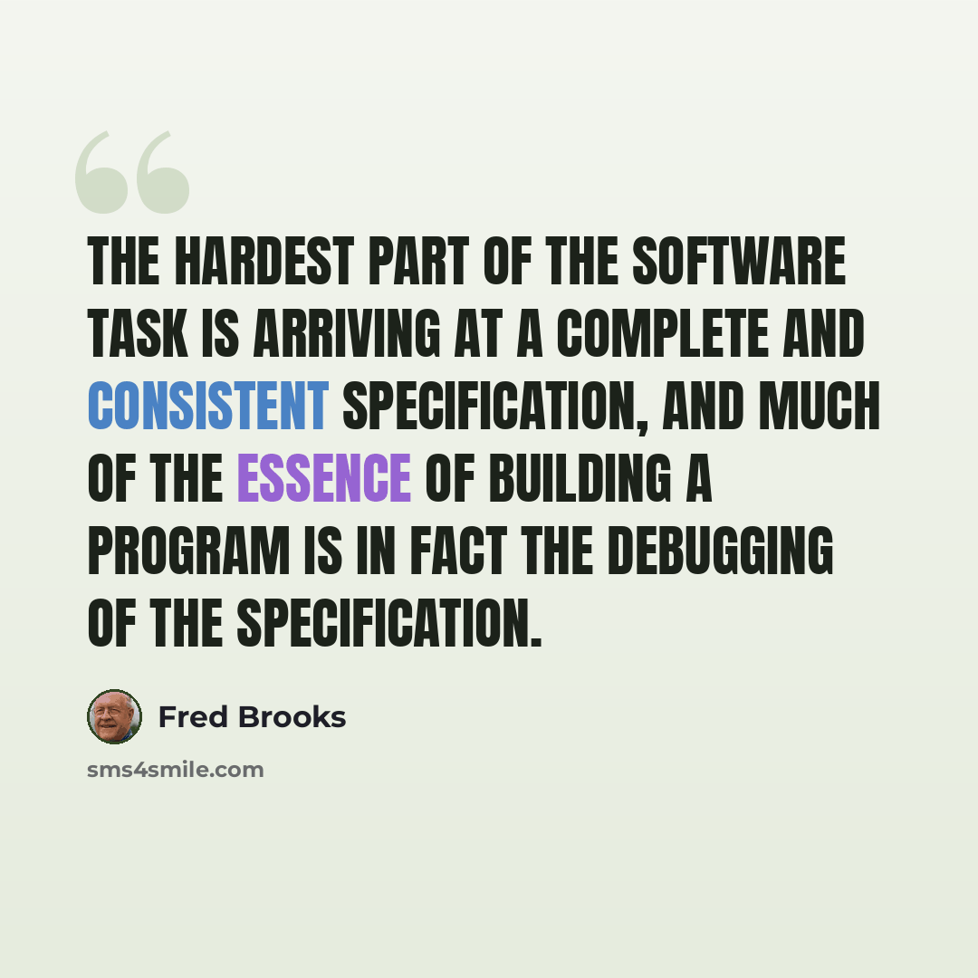 “The hardest part of the software task is arriving at a complete and consistent specification, and much of the essence of building a program is in fact the debugging of the specification.” quote by Fred Brooks