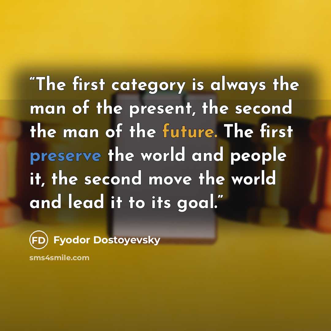 “The first category is always the man of the present, the second the man of the future. The first preserve the world and people it, the second move the world and lead it to its goal.” quote by Fyodor Dostoyevsky