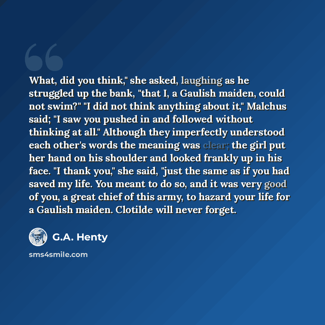 “What, did you think," she asked, laughing as he struggled up the bank, "that I, a Gaulish maiden, could not swim?" "I did not think anything about it," Malchus said; "I saw you pushed in and followed without thinking at all." Although they imperfectly understood each other's words the meaning was…” quote by G.A. Henty