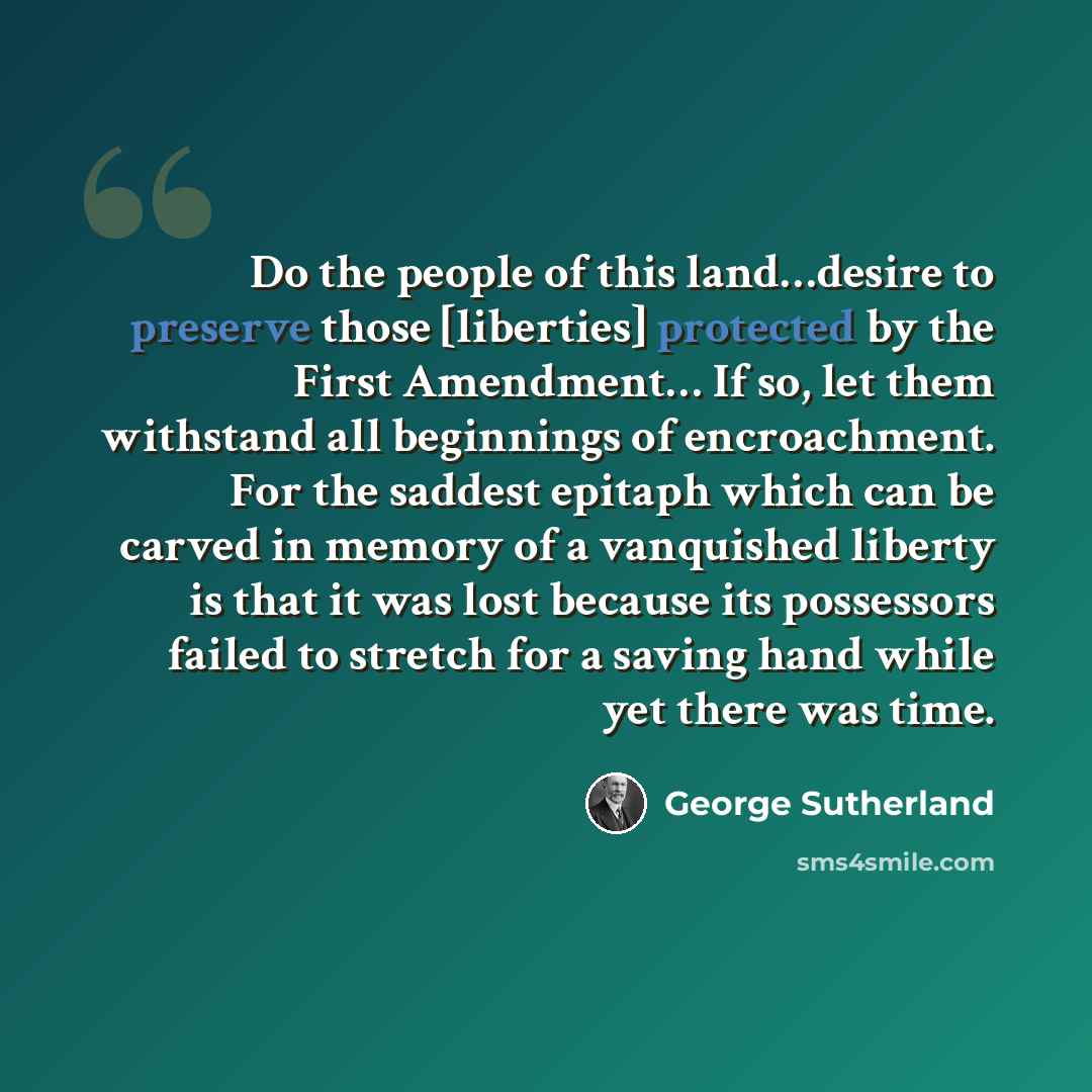 “Do the people of this land…desire to preserve those [liberties] protected by the First Amendment… If so, let them withstand all beginnings of encroachment. For the saddest epitaph which can be carved in memory of a vanquished liberty is that it was lost because its possessors failed to stretch for…” quote by George Sutherland