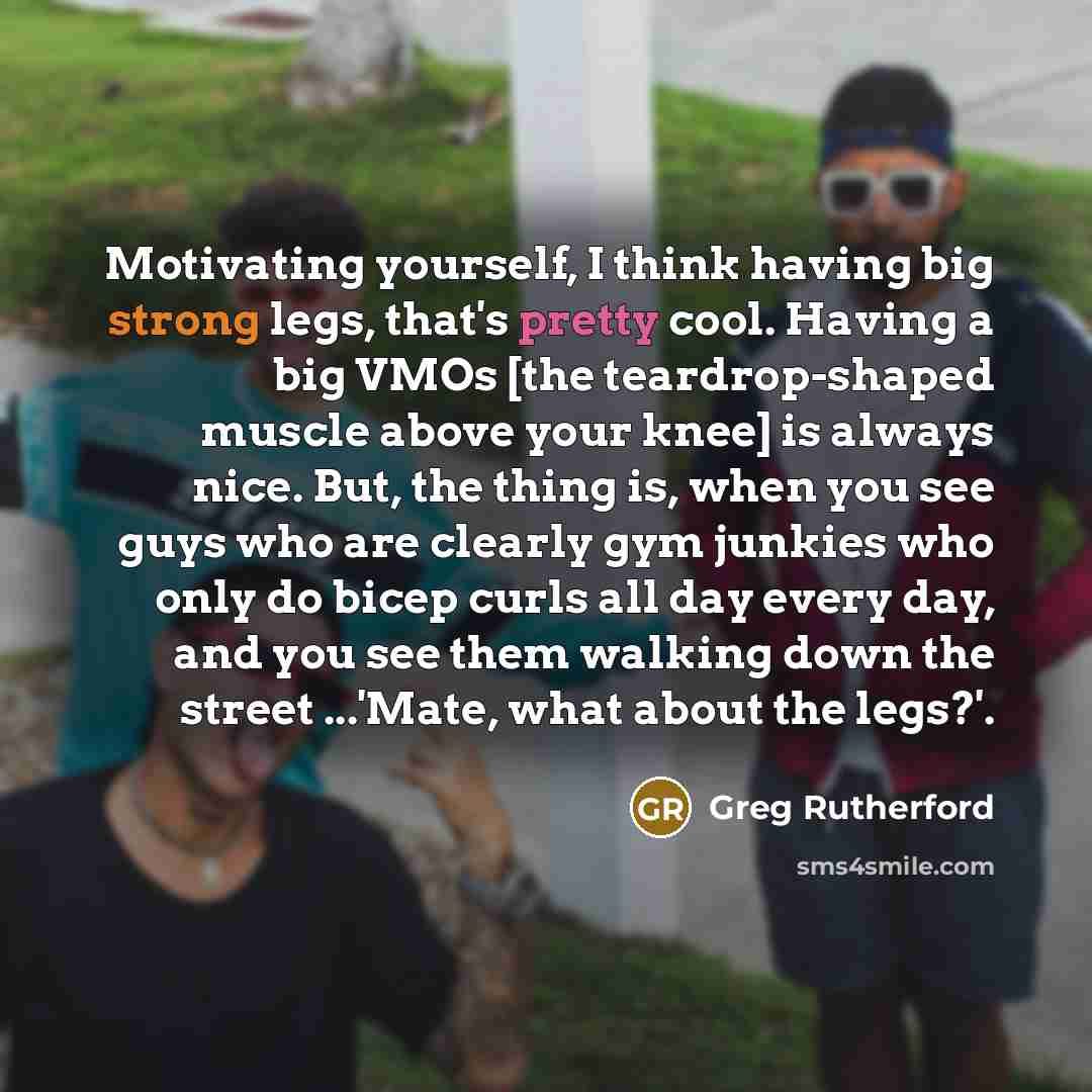 “Motivating yourself, I think having big strong legs, that's pretty cool. Having a big VMOs [the teardrop-shaped muscle above your knee] is always nice. But, the thing is, when you see guys who are clearly gym junkies who only do bicep curls all day every day, and you see them walking down the…” quote by Greg Rutherford