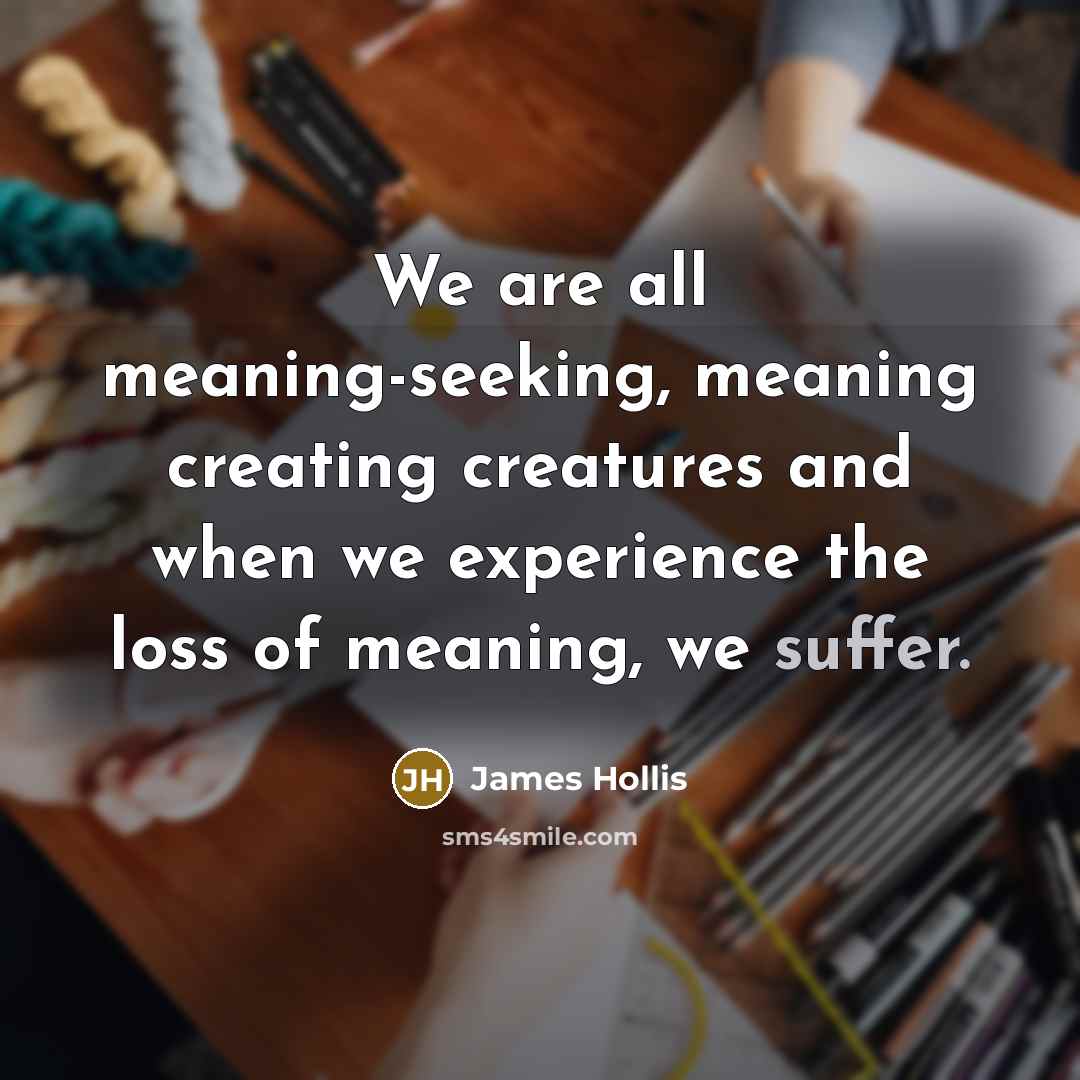 “We are all meaning-seeking, meaning creating creatures and when we experience the loss of meaning, we suffer.” quote by James Hollis