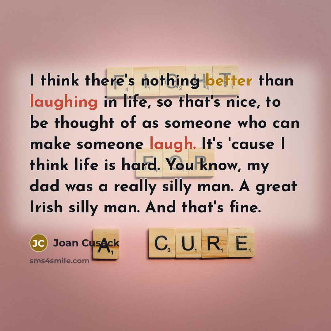 “I think there's nothing better than laughing in life, so that's nice, to be thought of as someone who can make someone laugh. It's 'cause I think life is hard. You know, my dad was a really silly man. A great Irish silly man. And that's fine.” quote by Joan Cusack