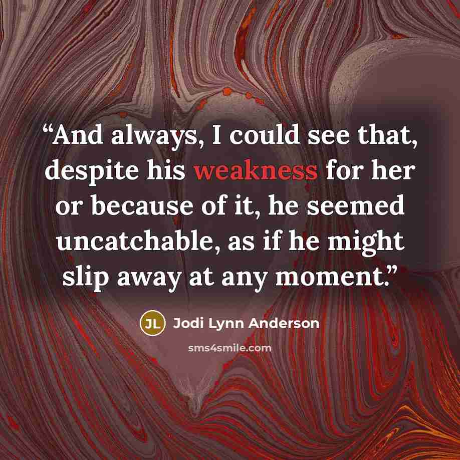 “And always, I could see that, despite his weakness for her or because of it, he seemed uncatchable, as if he might slip away at any moment.” quote by Jodi Lynn Anderson