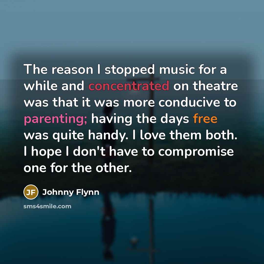 “The reason I stopped music for a while and concentrated on theatre was that it was more conducive to parenting; having the days free was quite handy. I love them both. I hope I don't have to compromise one for the other.” quote by Johnny Flynn