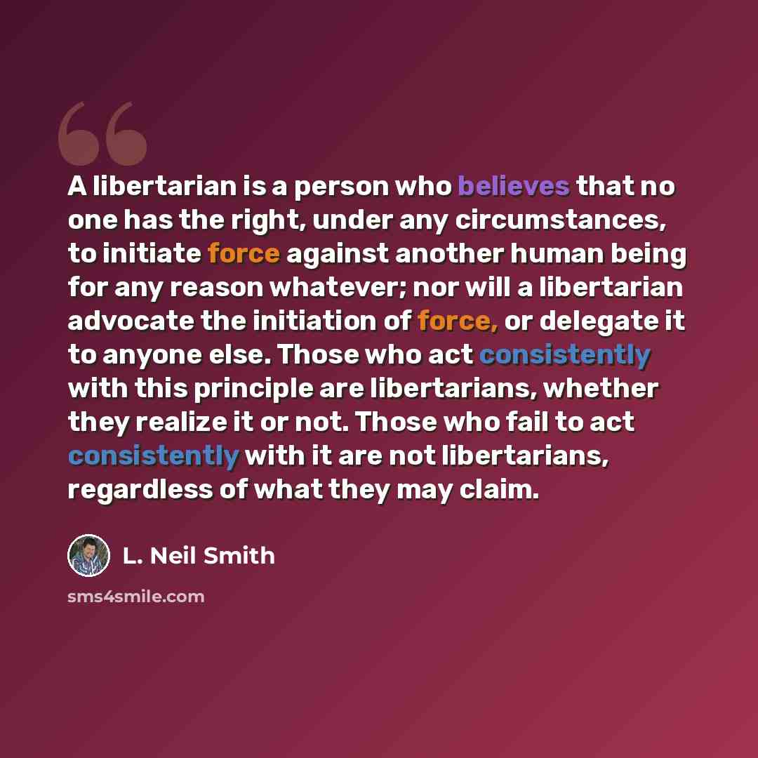 “A libertarian is a person who believes that no one has the right, under any circumstances, to initiate force against another human being for any reason whatever; nor will a libertarian advocate the initiation of force, or delegate it to anyone else. Those who act consistently with this principle…” quote by L. Neil Smith
