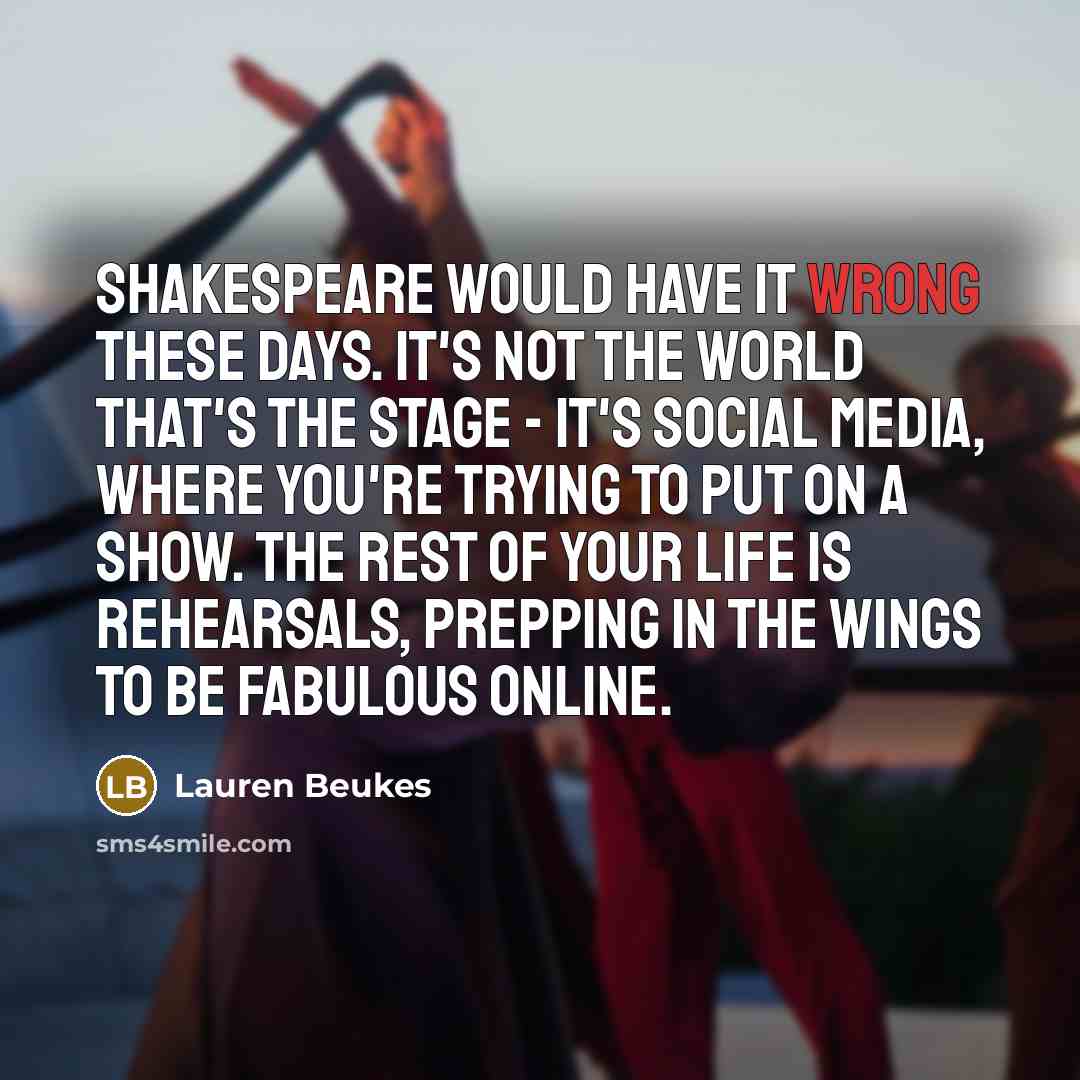 “Shakespeare would have it wrong these days. It's not the world that's the stage - it's social media, where you're trying to put on a show. The rest of your life is rehearsals, prepping in the wings to be fabulous online.” quote by Lauren Beukes