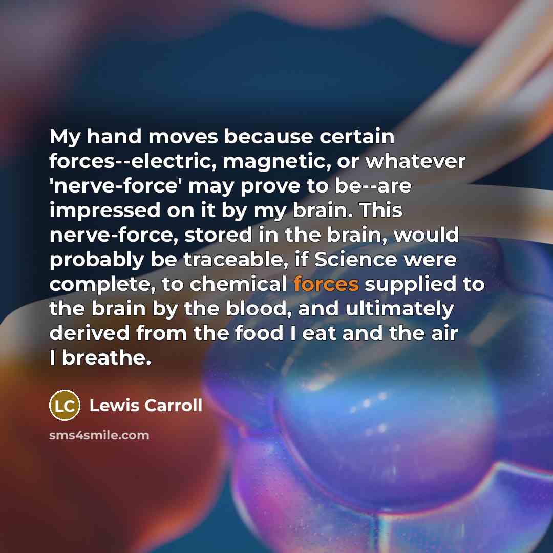 “My hand moves because certain forces--electric, magnetic, or whatever 'nerve-force' may prove to be--are impressed on it by my brain. This nerve-force, stored in the brain, would probably be traceable, if Science were complete, to chemical forces supplied to the brain by the blood, and ultimately…” quote by Lewis Carroll