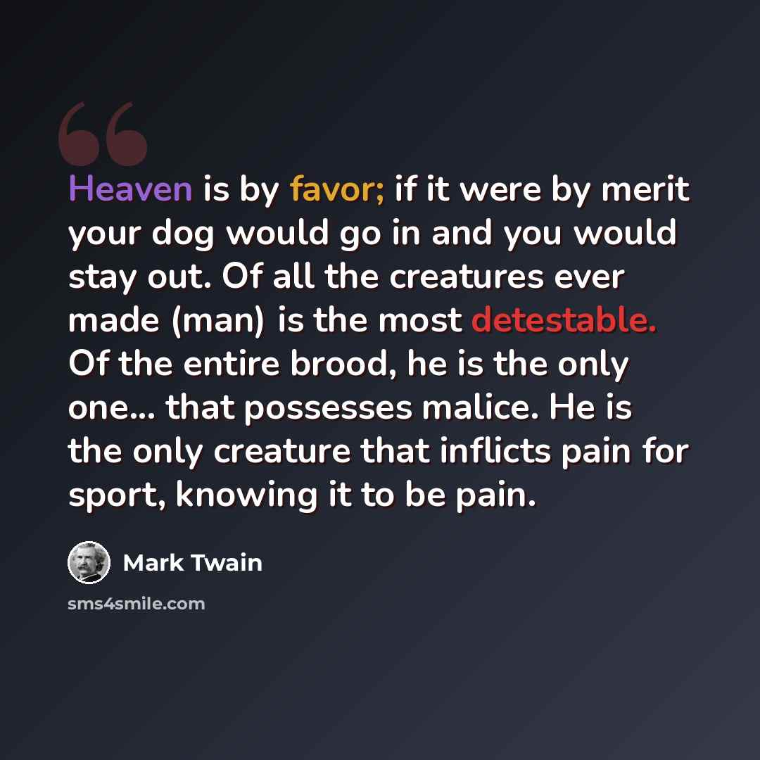 “Heaven is by favor; if it were by merit your dog would go in and you would stay out. Of all the creatures ever made (man) is the most detestable. Of the entire brood, he is the only one... that possesses malice. He is the only creature that inflicts pain for sport, knowing it to be pain.” quote by Mark Twain
