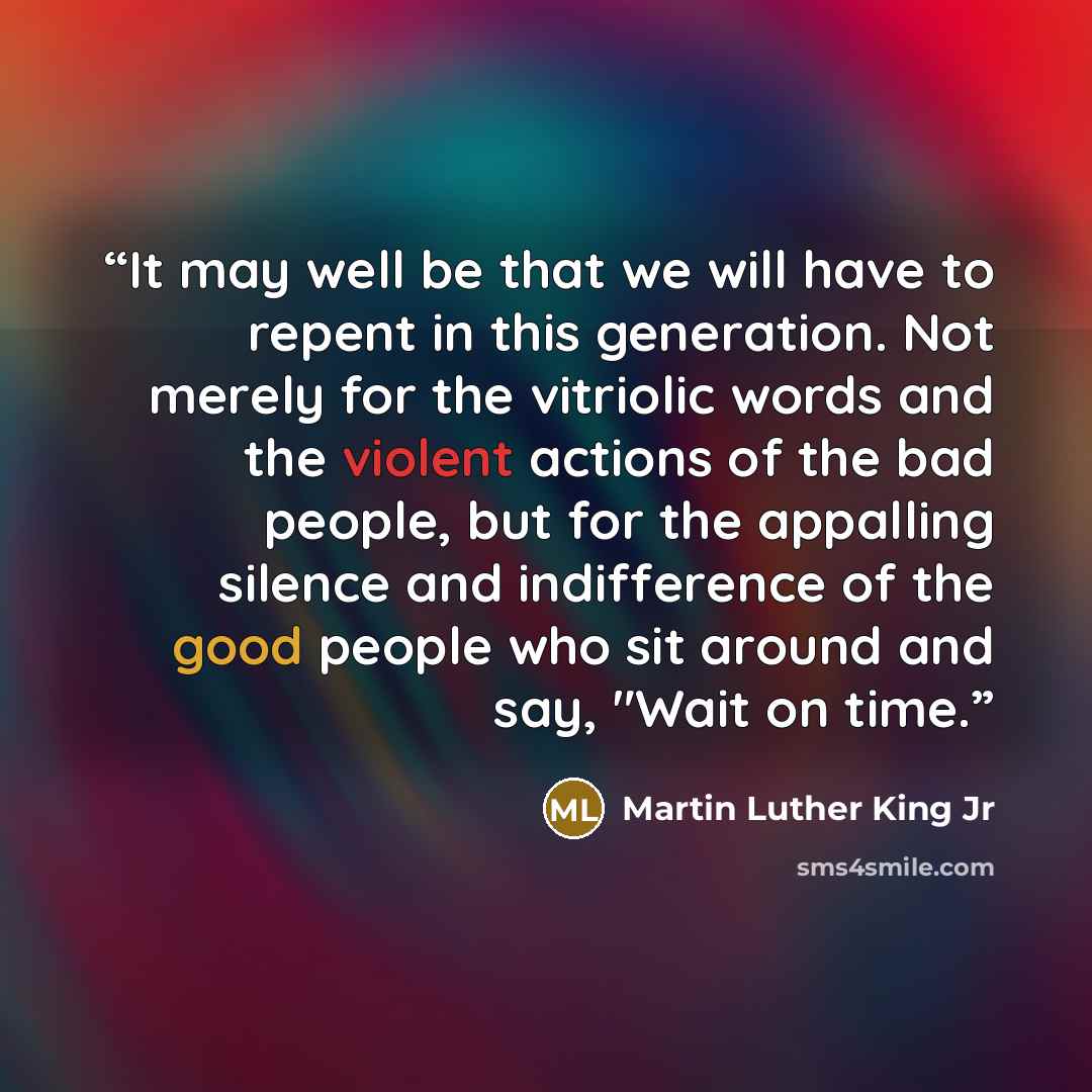“It may well be that we will have to repent in this generation. Not merely for the vitriolic words and the violent actions of the bad people, but for the appalling silence and indifference of the good people who sit around and say, "Wait on time.” quote by Martin Luther King Jr