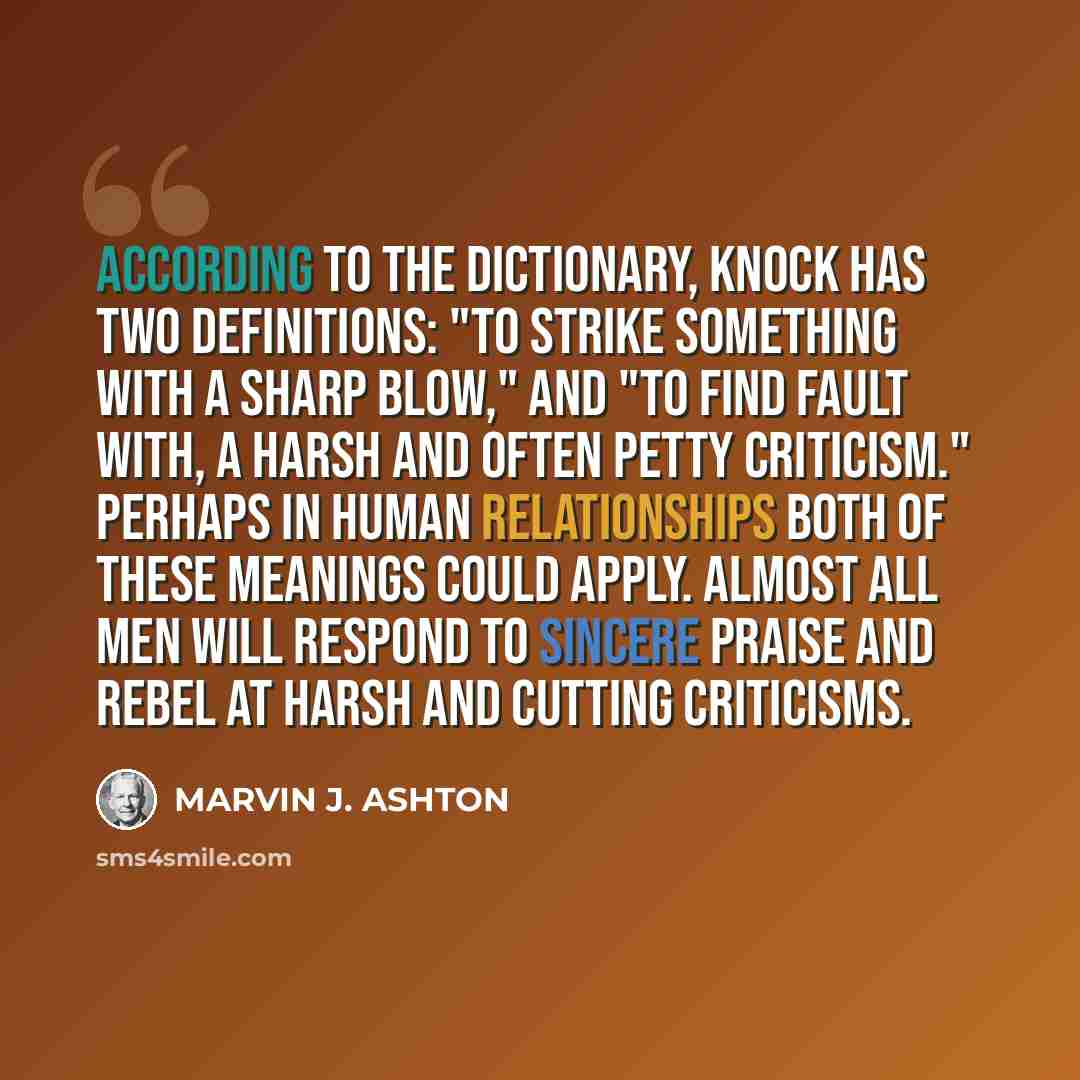 “According to the dictionary, knock has two definitions: "to strike something with a sharp blow," and "to find fault with, a harsh and often petty criticism." Perhaps in human relationships both of these meanings could apply. Almost all men will respond to sincere praise and rebel at harsh and…” quote by Marvin J. Ashton