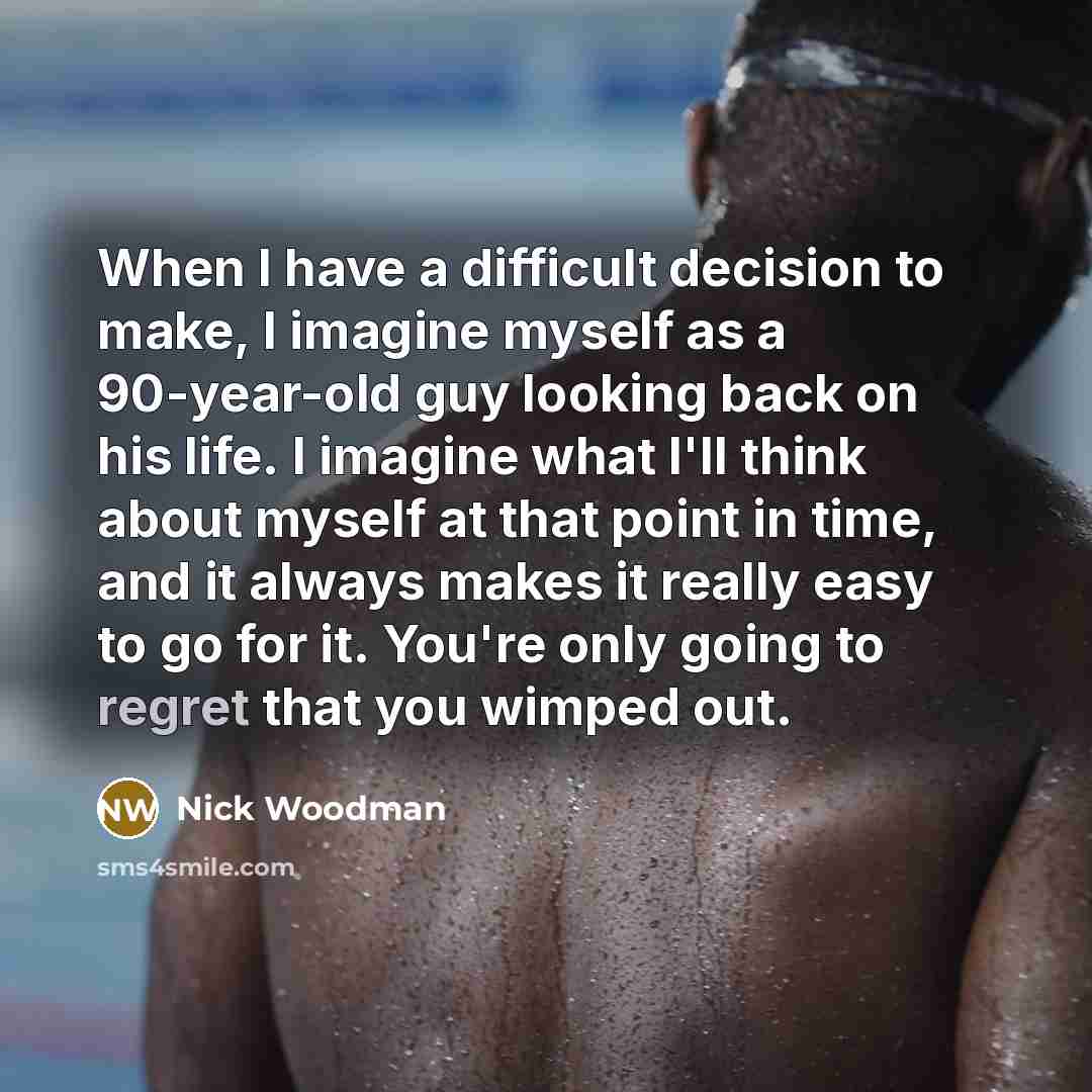 “When I have a difficult decision to make, I imagine myself as a 90-year-old guy looking back on his life. I imagine what I'll think about myself at that point in time, and it always makes it really easy to go for it. You're only going to regret that you wimped out.” quote by Nick Woodman