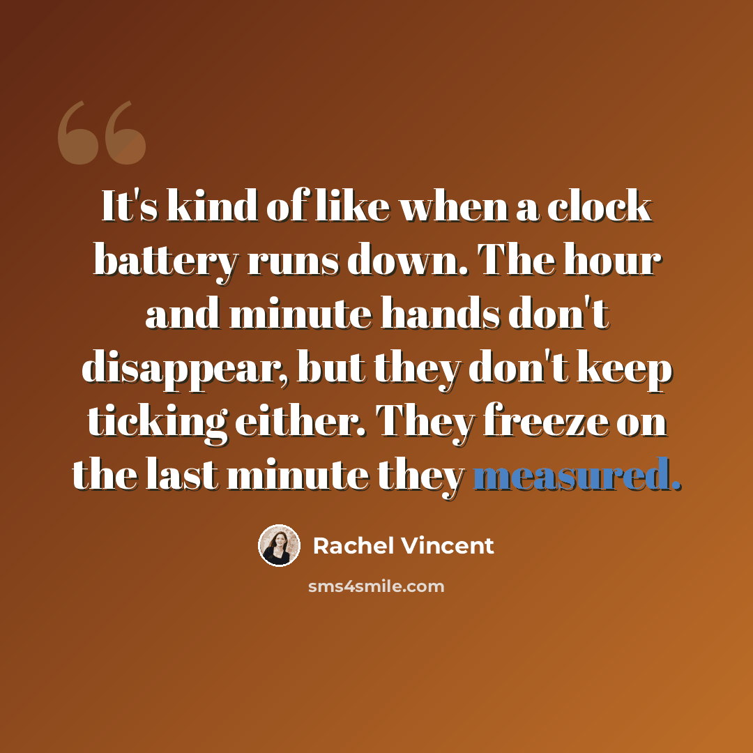 “It's kind of like when a clock battery runs down. The hour and minute hands don't disappear, but they don't keep ticking either. They freeze on the last minute they measured.” quote by Rachel Vincent