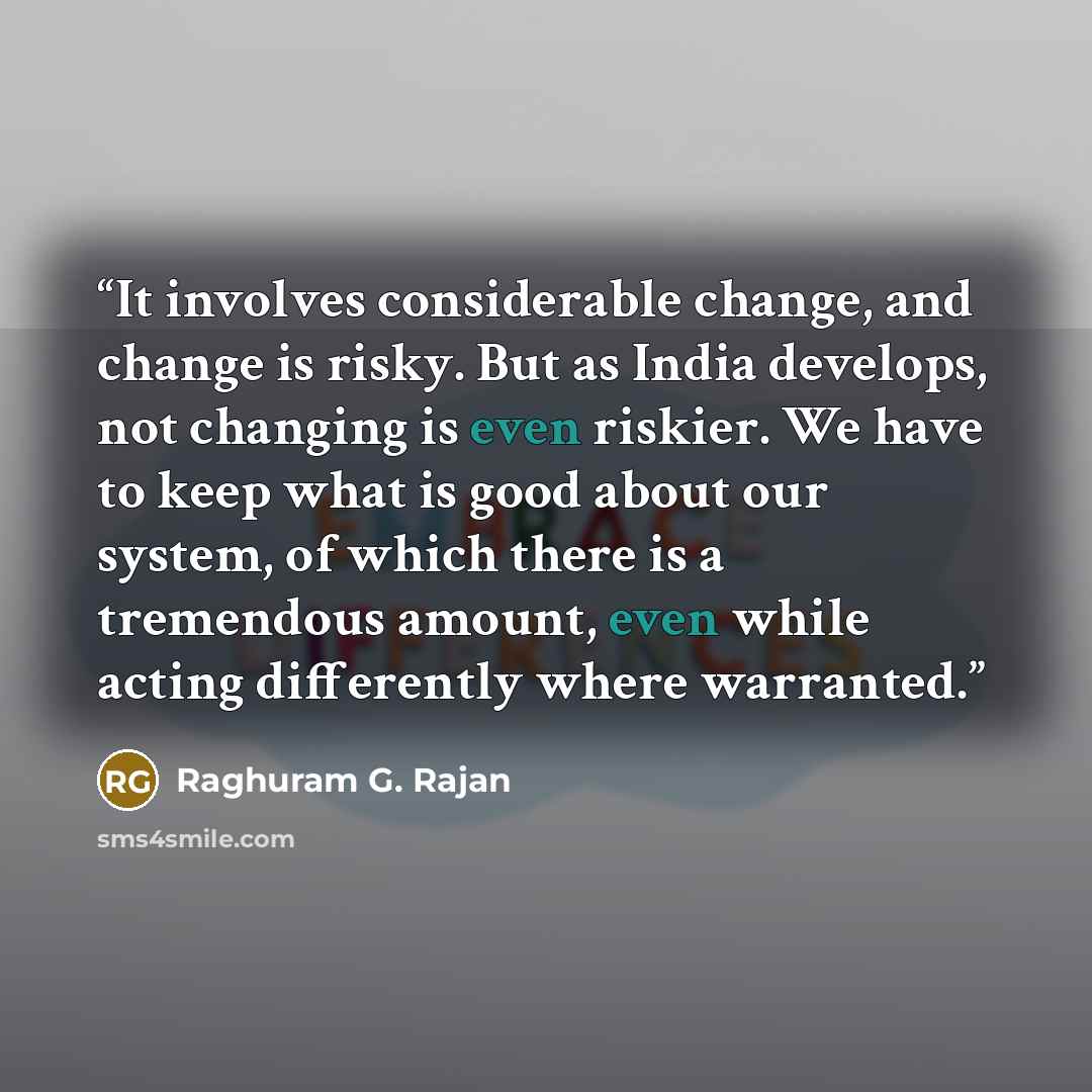 “It involves considerable change, and change is risky. But as India develops, not changing is even riskier. We have to keep what is good about our system, of which there is a tremendous amount, even while acting differently where warranted.” quote by Raghuram G. Rajan