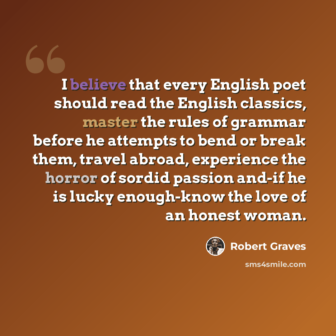 “I believe that every English poet should read the English classics, master the rules of grammar before he attempts to bend or break them, travel abroad, experience the horror of sordid passion and-if he is lucky enough-know the love of an honest woman.” quote by Robert Graves