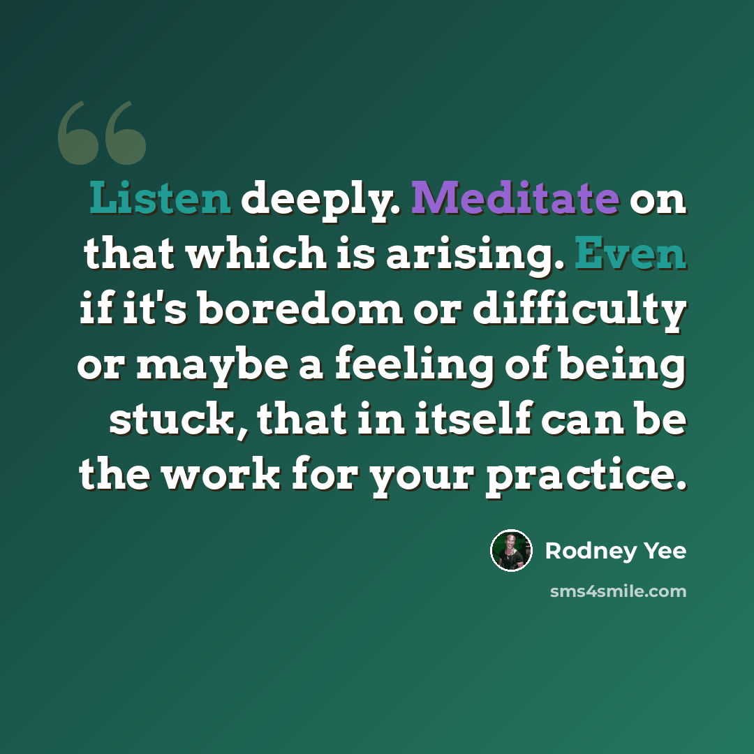 “Listen deeply. Meditate on that which is arising. Even if it's boredom or difficulty or maybe a feeling of being stuck, that in itself can be the work for your practice.” quote by Rodney Yee