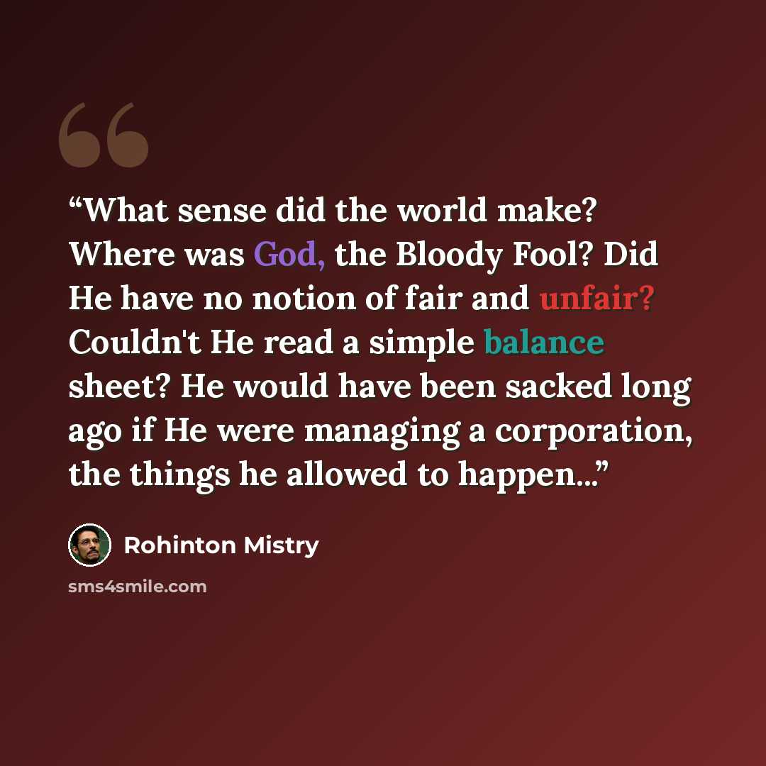 “What sense did the world make? Where was God, the Bloody Fool? Did He have no notion of fair and unfair? Couldn't He read a simple balance sheet? He would have been sacked long ago if He were managing a corporation, the things he allowed to happen...” quote by Rohinton Mistry
