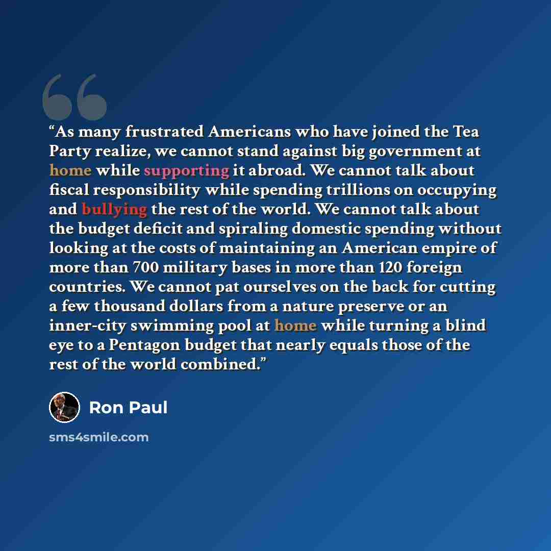 “As many frustrated Americans who have joined the Tea Party realize, we cannot stand against big government at home while supporting it abroad. We cannot talk about fiscal responsibility while spending trillions on occupying and bullying the rest of the world. We cannot talk about the budget…” quote by Ron Paul