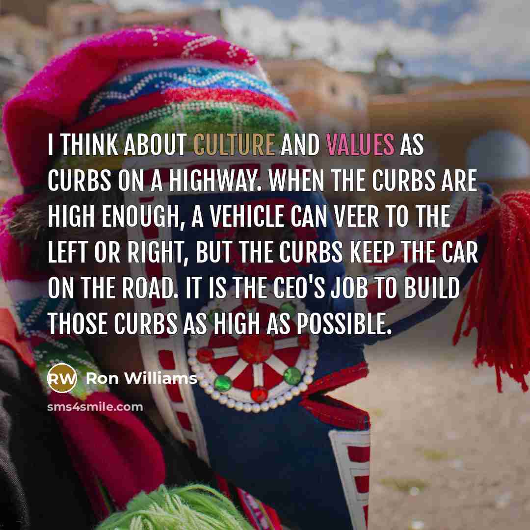 “I think about culture and values as curbs on a highway. When the curbs are high enough, a vehicle can veer to the left or right, but the curbs keep the car on the road. It is the CEO's job to build those curbs as high as possible.” quote by Ron Williams
