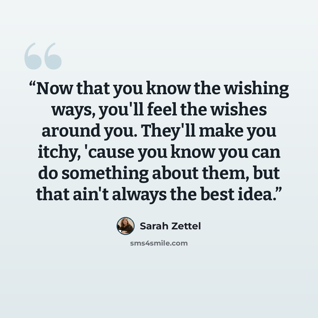“Now that you know the wishing ways, you'll feel the wishes around you. They'll make you itchy, 'cause you know you can do something about them, but that ain't always the best idea.” quote by Sarah Zettel