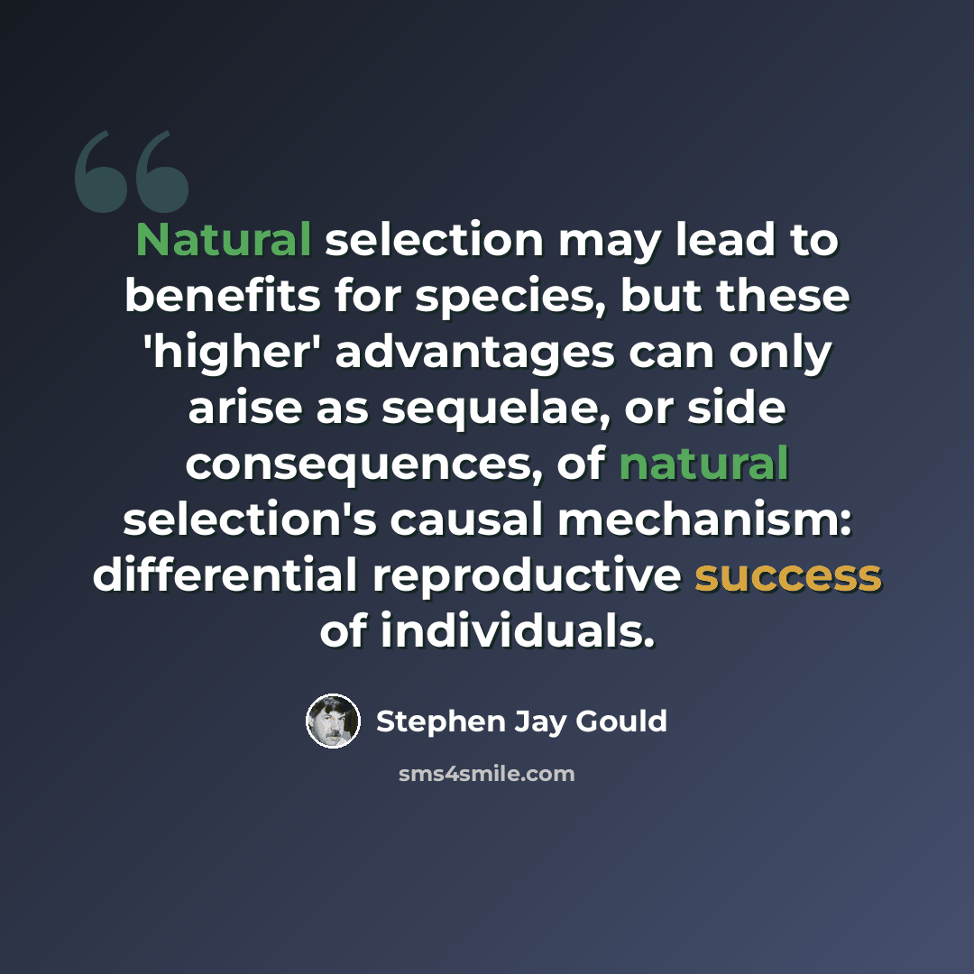 “Natural selection may lead to benefits for species, but these 'higher' advantages can only arise as sequelae, or side consequences, of natural selection's causal mechanism: differential reproductive success of individuals.” quote by Stephen Jay Gould