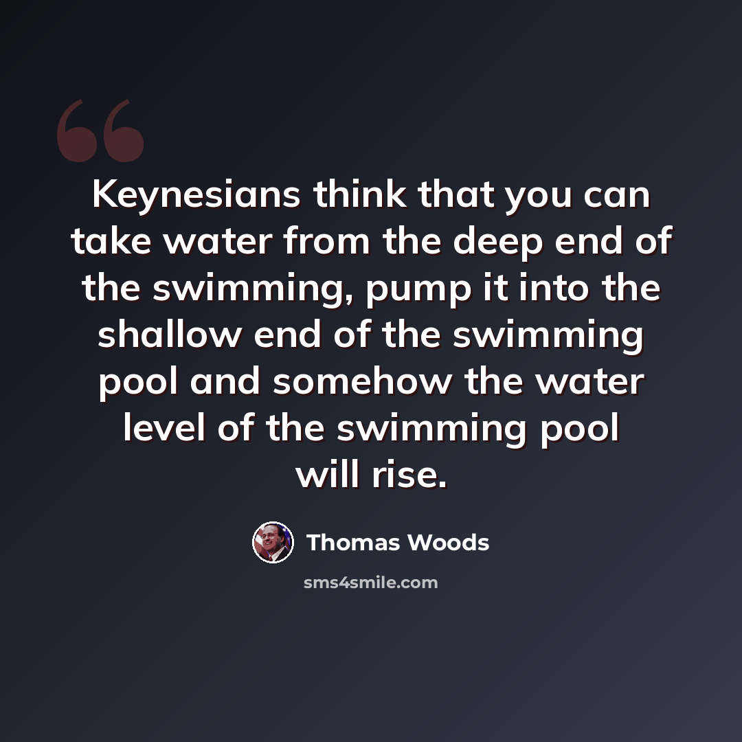 “Keynesians think that you can take water from the deep end of the swimming, pump it into the shallow end of the swimming pool and somehow the water level of the swimming pool will rise.” quote by Thomas Woods