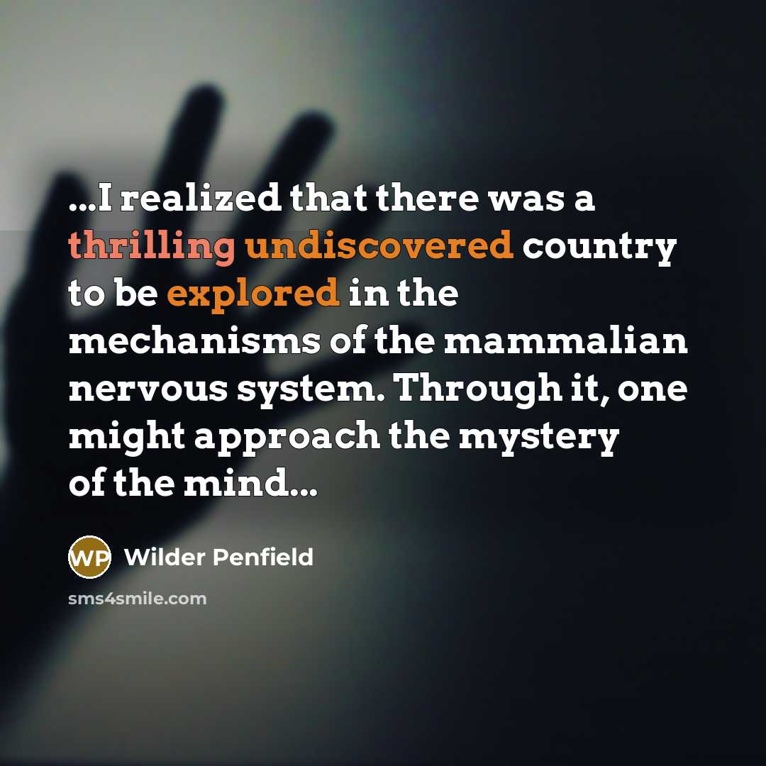“...I realized that there was a thrilling undiscovered country to be explored in the mechanisms of the mammalian nervous system. Through it, one might approach the mystery of the mind...” quote by Wilder Penfield